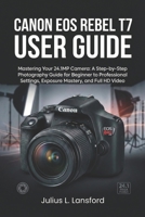 CANON EOS REBEL T7 USER GUIDE: Mastering Your 24.1MP Camera: A Step- by-Step Photography Guide for Beginner to Professional Settings, Exposure Mastery, and Full HD Video B0GKVYYN6B Book Cover