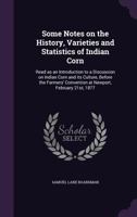 Some Notes on the History, Varieties and Statistics of Indian Corn: Read as an Introduction to a Discussion on Indian Corn and Its Culture, Before the Farmers' Convention at Newport, February 21st, 18 1014879833 Book Cover