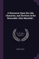 A Discourse Upon the Life, Character and Services of the Honorable John Marshall, Chief Justice of the United States of America, Pronounced On the ... of October, at the Request of the Suffolk Bar 1275836720 Book Cover