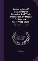 Construction of Catalogues of Libraries, and Their Publication by Means of Separate, Sterotyped Titles: With Rules and Examples 1425507387 Book Cover