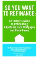 So You Want to Refinance: An Insiders Guide to Refinancing Adjustable Rate Mortgages and Home Loans 1933804637 Book Cover