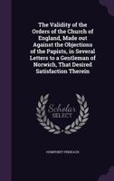 The validity of the Orders of the Church of England, made out against the objections of the Papists, in several letters to a gentleman of Norwich, that desired satisfaction therein 0548607877 Book Cover