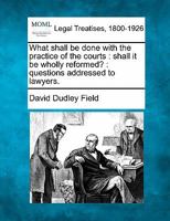 What shall be done with the practice of the courts: shall it be wholly reformed? : questions addressed to lawyers. 1240041454 Book Cover