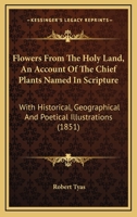 Flowers From The Holy Land, An Account Of The Chief Plants Named In Scripture: With Historical, Geographical And Poetical Illustrations 1165378086 Book Cover