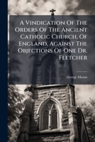 A Vindication Of The Orders Of The Ancient Catholic Church, Of England, Against The Objections Of One Dr. Fletcher... 1247538214 Book Cover