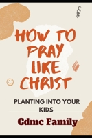 HOW TO PRAY LIKE CHRIST: Planting into your kids B08WJY51L2 Book Cover