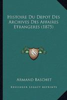 Histoire Du D�p�t Des Archives Des Affaires �trang�res: A Paris Au Louvre En 1710; A Versailles En 1763 Et de Nouveau a Paris En Divers Endroits Depuis 1796 (Classic Reprint) 2013425732 Book Cover