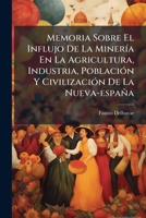 Memoria Sobre El Influjo De La Minería En La Agricultura, Industria, Población Y Civilización De La Nueva-españa: En Sus Diferentes Épocas, Con Varias ... Con El Propio Ramo... 1274129435 Book Cover