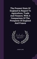 The Present State Of England In Regard To Agriculture, Trade And Finance, With A Comparison Of The Prospects Of England And France 1347903127 Book Cover