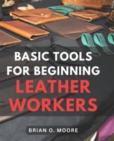 Basic Tools For Beginning Leather Workers: The Ultimate Compendium of Essential Leatherworking Tools | Exploring the What, Why, and How of Leatherworking Tools and Their Applications B0CN9P7DLY Book Cover