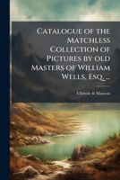 Catalogue of the Matchless Collection of Pictures by Old Masters of William Wells, Esq. ...: Which (by Order of the Executors) Will Be Sold by Auction by Messrs. Christie and Manson ... on Friday, May 1149922729 Book Cover