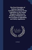 The first principles of railway signalling including an account of the legislation in the United Kingdom affecting the working of railways and the provision of signalling and safety appliances 1340015722 Book Cover