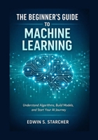 The Beginner’s Guide to Machine Learning: Understand Algorithms, Build Models, and Start Your AI Journey B0GSKS2ZHF Book Cover