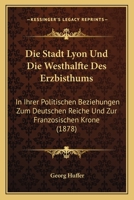 Die Stadt Lyon Und Die Westhalfte Des Erzbisthums: In Ihrer Politischen Beziehungen Zum Deutschen Reiche Und Zur Franzosischen Krone (1878) 1161129588 Book Cover