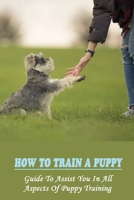 How To Train A Puppy: Guide To Assist You In All Aspects Of Puppy Training: How To Crate Train Your Puppy B09CHL4K54 Book Cover