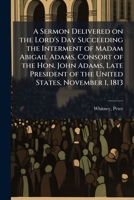 A sermon delivered on the Lord's Day succeeding the interment of Madam Abigail Adams, consort of the Hon. John Adams, late President of the United States, November 1, 1813 117246636X Book Cover