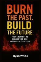 Burn The Past. Build The Future: Your Shortcut to Reinvention and Unstoppable Success B0FHFVFLKR Book Cover