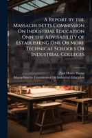 A Report by the Massachusetts Commission On Industrial Education Onn the Advisability of Establishing One Or More Technical Schools Or Industrial Colleges 1149632674 Book Cover