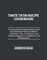 Tarte Tatin Recipe Cookbook: A Comprehensive Step-by- Step Guide from Historical Roots to Modern Variations, Tips, Techniques, and Timeless Eleganc B0CS5PPSKR Book Cover