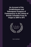 An Account of the Establishment and Subsequent Progress of Freemasonry in the Colony of British Columbia From its Origin in 1859 to 1871 1378680375 Book Cover