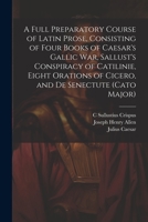 A Full Preparatory Course of Latin Prose, Consisting of Four Books of Caesar's Gallic War, Sallust's Conspiracy of Catilinie, Eight Orations of Cicero, and De Senectute 1021637637 Book Cover