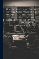 How to Study and Teach History, With Particular Reference to the History of the United States, With Additional Matter, Including a Bibliographical Index 1021521736 Book Cover