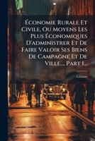Économie Rurale Et Civile, Ou Moyens Les Plus Économiques D'administrer Et De Faire Valoir Ses Biens De Campagne Et De Ville..., Part 1... 1271574993 Book Cover