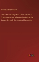 Ancient Cambridgeshire: Or an Attempt to Trace Roman and Other Ancient Roads that Passes Through the County of Cambridge 3385330971 Book Cover