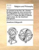 An answer to the Rev. Mr. Charles Bulkley's pleas for mixt communion. As published in Two discourses on John iii. 5. under the title of Catholic communion, &c. By Grantham Killingworth. 1140855719 Book Cover