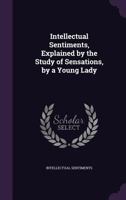 Intellectual Sentiments, Explained by the Study of Sensations, by a Young Lady 1356834647 Book Cover