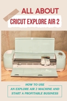 All About Cricut Explore Air 2: How To Use An Explore Air 2 Machine And Start A Profitable Business: Start A Profitable Business With Cricut Explore Air 2 B09CGFXLF3 Book Cover