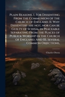 Plain Reasons: I. for Dissenting from the Communion of the Church of England. II. Why Dissenters Are Not, Nor Can Be Guilty of Schism, in Peaceably Separarting Fromthe Places of Worship in the Church 1149931914 Book Cover