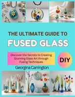 THE ULTIMATE GUIDE TO FUSED GLASS: Discover the Secrets to Creating Stunning Glass Art through Fusing Techniques B0FSDSS8HW Book Cover