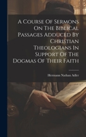 A Course Of Sermons On The Biblical Passages Adduced By Christian Theologians In Support Of The Dogmas Of Their Faith 1020956798 Book Cover