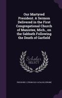 Our martyred President. A sermon delivered in the First Congregational church of Manistee, Mich., on the Sabbath following the death of Garfield 1359542329 Book Cover