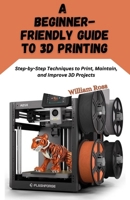 A Beginner-Friendly Guide to 3D Printing: Step-by-Step Techniques to Print, Maintain, and Improve 3D Projects B0G6Y3T4BV Book Cover