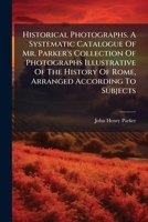Historical Photographs. A Systematic Catalogue Of Mr. Parker's Collection Of Photographs Illustrative Of The History Of Rome, Arranged According To Subjects... 1271585634 Book Cover