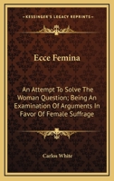 Ecce Femina: An Attempt To Solve The Woman Question; Being An Examination Of Arguments In Favor Of Female Suffrage 1116316072 Book Cover