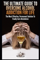 The Ultimate Guide To Overcome Alcohol Addiction For Life: The Most Effective, Permanent Solution To Finally Cure Alcoholism 1973164639 Book Cover