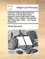 Christian holiness illustrated and enforced, in three discourses; preached at the Methodist chapel, Halifax, in the months of November and December, 1799, ... By Disney Alexander. ... 1170550134 Book Cover