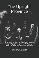 The Upright Province: Sorcery, a Secret Society, and a Witch Trial in Southern Chile B0CL8ZCC8X Book Cover