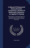 A Manual Of Dyeing And Dyeing Receipts, Comprising A System Of Elementary Chemistry, As Applied To Dyeing: With Receipts For The General Reader For ... With Coloured Pattern Of Cloth Of Each Fabric 1019292121 Book Cover