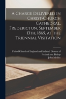 A Charge Delivered in Christ-Church Cathedral, Fredericton, September 13th, 1865, at the Triennial Visitation [microform] 1014979323 Book Cover