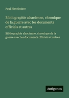 Bibliographie alsacienne, chronique de la guerre avec les documents officiels et autres: Bibliographie alsacienne, chronique de la guerre avec les documents officiels et autres (French Edition) 3563734534 Book Cover