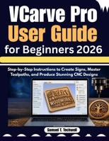 VCarve Pro User Guide for Beginners 2026: Step-by-Step Instructions to Create Signs, Master Toolpaths, and Produce Stunning CNC Designs B0GZK9SFZX Book Cover
