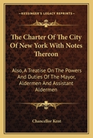 The Charter of the City of New York, with Notes Thereon. Also, A Treatise on the Powers and Duties of the Mayor, Aldermen and Assistant Aldermen. 1277102570 Book Cover