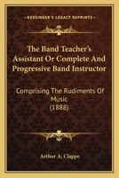 The Band Teacher's Assistant Or Complete And Progressive Band Instructor: Comprising The Rudiments Of Music 1120727197 Book Cover