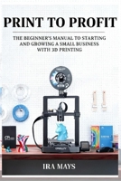 Print To Profit: The Beginner’s Manual To Starting And Growing A Small Business With 3D Printing B0FQWQS36L Book Cover