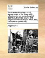 Sentiments of the humours & amusements of the times, with reflexions on our present capital disorders, their real source and proper remedy. By Roger Wren, Esq; [Six lines of quotations] 1170873790 Book Cover