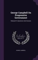 George Campbell on Progressive Government, Reduced to Questions and Answers: Dedicated to the Thinking Men and Women of America 1354631226 Book Cover